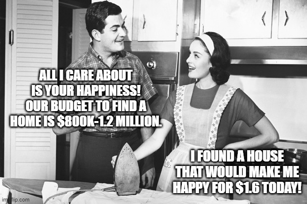 Vintage Husband and Wife | ALL I CARE ABOUT IS YOUR HAPPINESS! OUR BUDGET TO FIND A HOME IS $800K-1.2 MILLION. I FOUND A HOUSE THAT WOULD MAKE ME HAPPY FOR $1.6 TODAY! | image tagged in vintage husband and wife | made w/ Imgflip meme maker