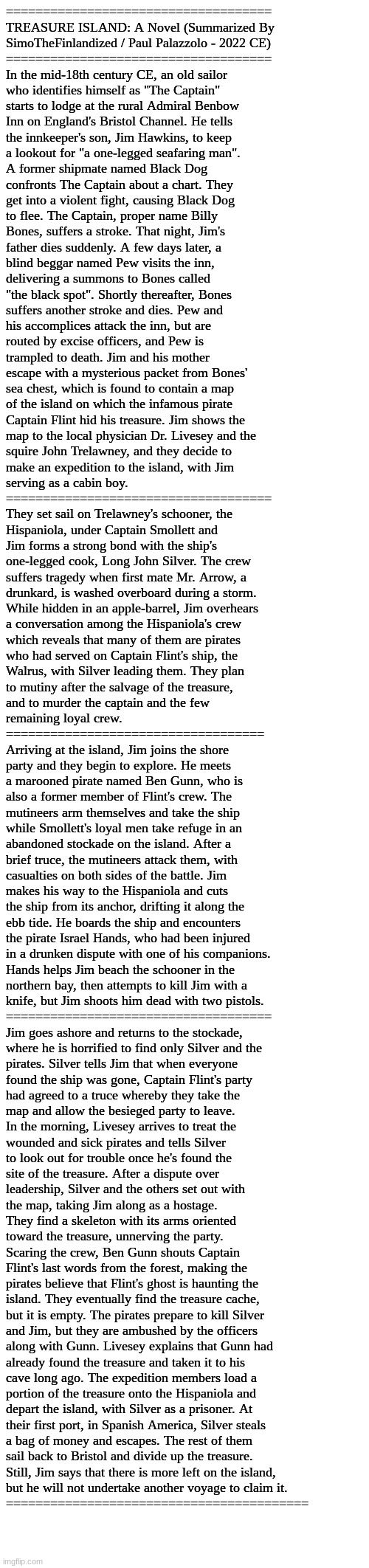 TREASURE ISLAND: A Novel (Summarized By SimoTheFinlandized / Paul Palazzolo - 2022 CE) | ====================================
TREASURE ISLAND: A Novel (Summarized By 
SimoTheFinlandized / Paul Palazzolo - 2022 CE)
====================================
In the mid-18th century CE, an old sailor 
who identifies himself as "The Captain" 
starts to lodge at the rural Admiral Benbow 
Inn on England's Bristol Channel. He tells 
the innkeeper's son, Jim Hawkins, to keep 
a lookout for "a one-legged seafaring man". 
A former shipmate named Black Dog 
confronts The Captain about a chart. They 
get into a violent fight, causing Black Dog 
to flee. The Captain, proper name Billy 
Bones, suffers a stroke. That night, Jim's 
father dies suddenly. A few days later, a 
blind beggar named Pew visits the inn, 
delivering a summons to Bones called 
"the black spot". Shortly thereafter, Bones 
suffers another stroke and dies. Pew and 
his accomplices attack the inn, but are 
routed by excise officers, and Pew is 
trampled to death. Jim and his mother 
escape with a mysterious packet from Bones' 
sea chest, which is found to contain a map 
of the island on which the infamous pirate 
Captain Flint hid his treasure. Jim shows the 
map to the local physician Dr. Livesey and the 
squire John Trelawney, and they decide to 
make an expedition to the island, with Jim 
serving as a cabin boy.
====================================
They set sail on Trelawney's schooner, the 
Hispaniola, under Captain Smollett and 
Jim forms a strong bond with the ship's 
one-legged cook, Long John Silver. The crew 
suffers tragedy when first mate Mr. Arrow, a 
drunkard, is washed overboard during a storm. 
While hidden in an apple-barrel, Jim overhears 
a conversation among the Hispaniola's crew 
which reveals that many of them are pirates 
who had served on Captain Flint's ship, the 
Walrus, with Silver leading them. They plan 
to mutiny after the salvage of the treasure, 
and to murder the captain and the few 
remaining loyal crew.
===================================
Arriving at the island, Jim joins the shore 
party and they begin to explore. He meets 
a marooned pirate named Ben Gunn, who is 
also a former member of Flint's crew. The 
mutineers arm themselves and take the ship 
while Smollett's loyal men take refuge in an 
abandoned stockade on the island. After a 
brief truce, the mutineers attack them, with 
casualties on both sides of the battle. Jim 
makes his way to the Hispaniola and cuts 
the ship from its anchor, drifting it along the 
ebb tide. He boards the ship and encounters 
the pirate Israel Hands, who had been injured 
in a drunken dispute with one of his companions. 
Hands helps Jim beach the schooner in the 
northern bay, then attempts to kill Jim with a 
knife, but Jim shoots him dead with two pistols.
====================================
Jim goes ashore and returns to the stockade, 
where he is horrified to find only Silver and the 
pirates. Silver tells Jim that when everyone 
found the ship was gone, Captain Flint's party 
had agreed to a truce whereby they take the 
map and allow the besieged party to leave. 
In the morning, Livesey arrives to treat the 
wounded and sick pirates and tells Silver 
to look out for trouble once he's found the 
site of the treasure. After a dispute over 
leadership, Silver and the others set out with 
the map, taking Jim along as a hostage. 
They find a skeleton with its arms oriented 
toward the treasure, unnerving the party. 
Scaring the crew, Ben Gunn shouts Captain 
Flint's last words from the forest, making the 
pirates believe that Flint's ghost is haunting the 
island. They eventually find the treasure cache, 
but it is empty. The pirates prepare to kill Silver 
and Jim, but they are ambushed by the officers 
along with Gunn. Livesey explains that Gunn had 
already found the treasure and taken it to his 
cave long ago. The expedition members load a 
portion of the treasure onto the Hispaniola and 
depart the island, with Silver as a prisoner. At 
their first port, in Spanish America, Silver steals 
a bag of money and escapes. The rest of them 
sail back to Bristol and divide up the treasure. 
Still, Jim says that there is more left on the island, 
but he will not undertake another voyage to claim it.
========================================= | image tagged in simothefinlandized,treasure island,novel,summary,historical fiction,adventure | made w/ Imgflip meme maker