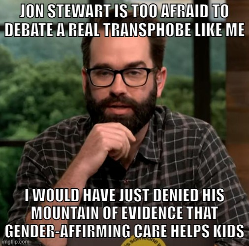 Matt Walsh is an idiot | JON STEWART IS TOO AFRAID TO
DEBATE A REAL TRANSPHOBE LIKE ME; I WOULD HAVE JUST DENIED HIS
MOUNTAIN OF EVIDENCE THAT GENDER-AFFIRMING CARE HELPS KIDS | image tagged in matt walsh,transphobic,transgender,lgbtq,jon stewart,conservative logic | made w/ Imgflip meme maker
