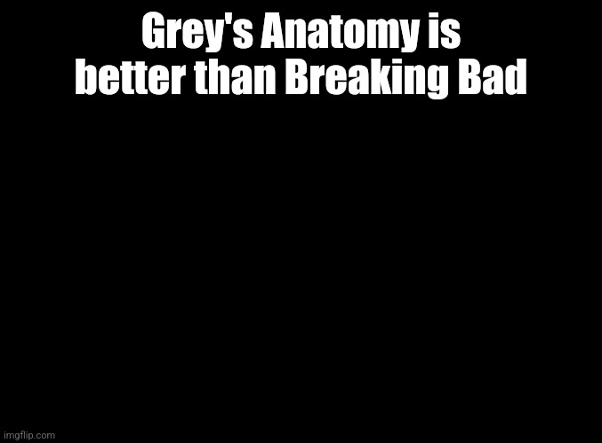 (mod note: mad cap) (Another mod note: No :)) | Grey's Anatomy is better than Breaking Bad | image tagged in blank black | made w/ Imgflip meme maker
