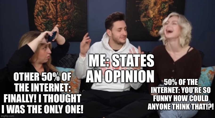 Hope you’re happy, carbonatedjigglypuff. ☺️ | ME: STATES AN OPINION; OTHER 50% OF THE INTERNET: FINALLY! I THOUGHT I WAS THE ONLY ONE! 50% OF THE INTERNET: YOU’RE SO FUNNY HOW COULD ANYONE THINK THAT!?! | image tagged in unpopular opinion | made w/ Imgflip meme maker