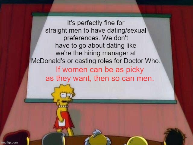 I feel like this needs to be said nowadays... | It's perfectly fine for straight men to have dating/sexual preferences. We don't have to go about dating like we're the hiring manager at McDonald's or casting roles for Doctor Who. If women can be as picky as they want, then so can men. | image tagged in lisa simpson's presentation,memes,dating,men,women | made w/ Imgflip meme maker