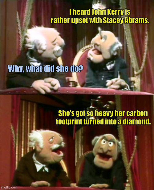 Statler and Waldorf | I heard John Kerry is rather upset with Stacey Abrams. Why, what did she do? She's got so heavy her carbon footprint turned into a diamond. | image tagged in statler and waldorf template,stacey abrams,fat,joke,political humor | made w/ Imgflip meme maker
