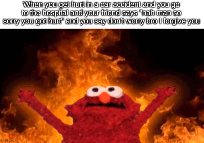 I do this to my mom whenever i'm sick and she says "so sorry you're sick sweetie" | When you get hurt in a car accident and you go to the hospital and your friend says "nah man so sorry you got hurt" and you say don't worry bro I forgive you | image tagged in elmo fire | made w/ Imgflip meme maker