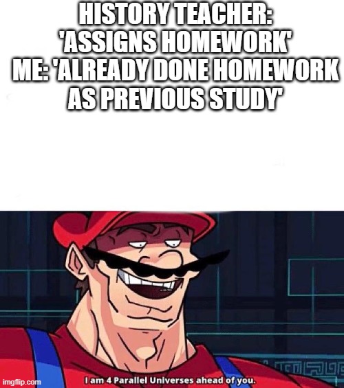 Anyone else? | HISTORY TEACHER: 'ASSIGNS HOMEWORK'

ME: 'ALREADY DONE HOMEWORK AS PREVIOUS STUDY' | image tagged in i am 4 parallel universes ahead of you | made w/ Imgflip meme maker