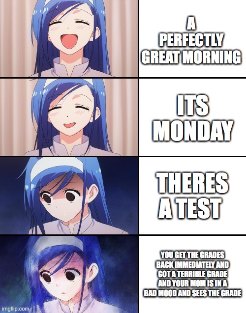 Happiness to despair | A PERFECTLY GREAT MORNING; ITS MONDAY; THERES A TEST; YOU GET THE GRADES BACK IMMEDIATELY AND GOT A TERRIBLE GRADE AND YOUR MOM IS IN A BAD MOOD AND SEES THE GRADE | image tagged in happiness to despair | made w/ Imgflip meme maker