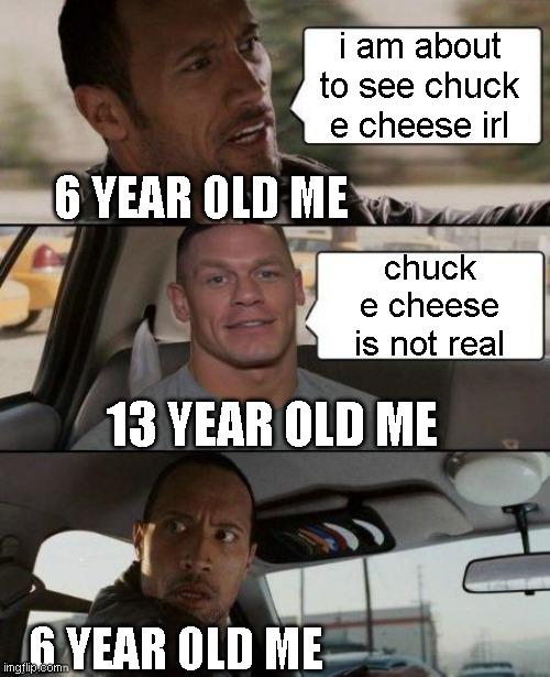 chuck e cheese is not real | i am about to see chuck e cheese irl; 6 YEAR OLD ME; chuck e cheese is not real; 13 YEAR OLD ME; 6 YEAR OLD ME | image tagged in the rock driving john cena version,chuck e cheese | made w/ Imgflip meme maker