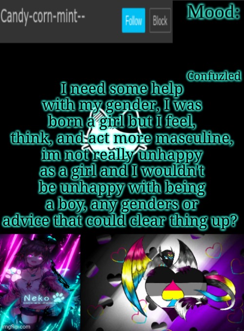 Candy-corn_mint--'s temp | Confuzled; I need some help with my gender, I was born a girl but I feel, think, and act more masculine, im not really unhappy as a girl and I wouldn't be unhappy with being a boy, any genders or advice that could clear thing up? | image tagged in candy-corn_mint--'s temp | made w/ Imgflip meme maker