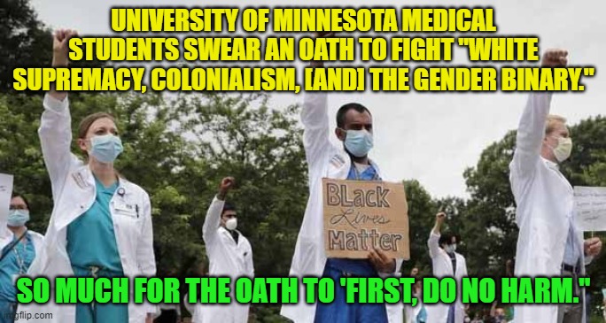 Just more proof that that leftists are sick, sick . . . puppies. | UNIVERSITY OF MINNESOTA MEDICAL STUDENTS SWEAR AN OATH TO FIGHT "WHITE SUPREMACY, COLONIALISM, [AND] THE GENDER BINARY."; SO MUCH FOR THE OATH TO 'FIRST, DO NO HARM." | image tagged in sickos | made w/ Imgflip meme maker