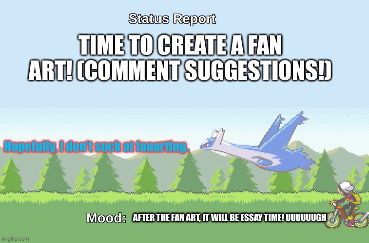 Fan art time! | TIME TO CREATE A FAN ART! (COMMENT SUGGESTIONS!); Hopefully, I don’t suck at fanarting. AFTER THE FAN ART, IT WILL BE ESSAY TIME! UUUUUUGH | image tagged in latios' s status report | made w/ Imgflip meme maker
