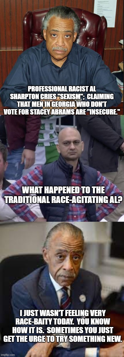 Dems are digging deep now as the reality of a red political tsunami during the mid terms hits them. | PROFESSIONAL RACIST AL SHARPTON CRIES "SEXISM";  CLAIMING THAT MEN IN GEORGIA WHO DON'T VOTE FOR STACEY ABRAMS ARE "INSECURE."; WHAT HAPPENED TO THE TRADITIONAL RACE-AGITATING AL? I JUST WASN'T FEELING VERY RACE-BAITY TODAY.  YOU KNOW HOW IT IS.  SOMETIMES YOU JUST GET THE URGE TO TRY SOMETHING NEW. | image tagged in al sharpton 1 | made w/ Imgflip meme maker