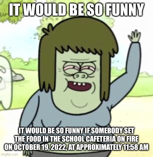 wouldn’t it be funny guys | IT WOULD BE SO FUNNY; IT WOULD BE SO FUNNY IF SOMEBODY SET THE FOOD IN THE SCHOOL CAFETERIA ON FIRE ON OCTOBER 19, 2022, AT APPROXIMATELY 11:58 AM | made w/ Imgflip meme maker