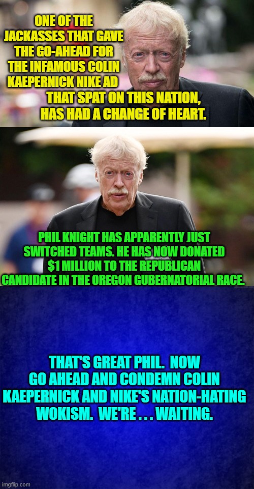 Pssst . . . Phil:  “Believe in something. Even if it means sacrificing everything. Just do it.” | ONE OF THE JACKASSES THAT GAVE THE GO-AHEAD FOR THE INFAMOUS COLIN KAEPERNICK NIKE AD; THAT SPAT ON THIS NATION, HAS HAD A CHANGE OF HEART. PHIL KNIGHT HAS APPARENTLY JUST SWITCHED TEAMS. HE HAS NOW DONATED $1 MILLION TO THE REPUBLICAN CANDIDATE IN THE OREGON GUBERNATORIAL RACE. THAT'S GREAT PHIL.  NOW GO AHEAD AND CONDEMN COLIN KAEPERNICK AND NIKE'S NATION-HATING WOKISM.  WE'RE . . . WAITING. | image tagged in walk the walk | made w/ Imgflip meme maker