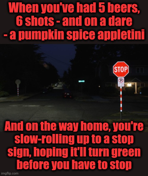 Let's keep it safe for Halloween! | When you've had 5 beers, 6 shots - and on a dare - a pumpkin spice appletini; And on the way home, you're
slow-rolling up to a stop
sign, hoping it'll turn green
before you have to stop | image tagged in memes,halloween,drunk driving,stop sign | made w/ Imgflip meme maker
