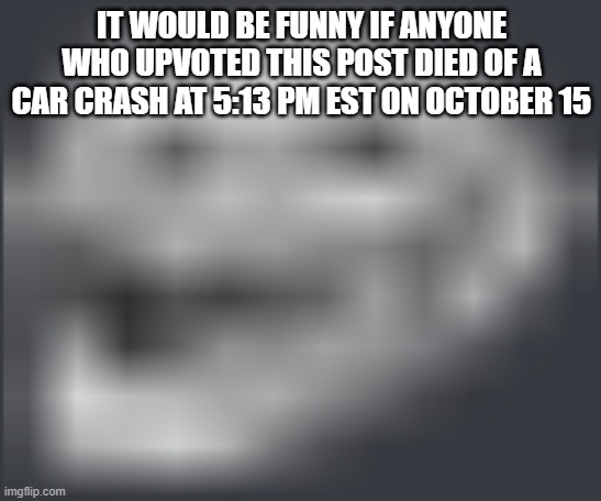 Extremely Low Quality Troll Face | IT WOULD BE FUNNY IF ANYONE WHO UPVOTED THIS POST DIED OF A CAR CRASH AT 5:13 PM EST ON OCTOBER 15 | image tagged in extremely low quality troll face | made w/ Imgflip meme maker
