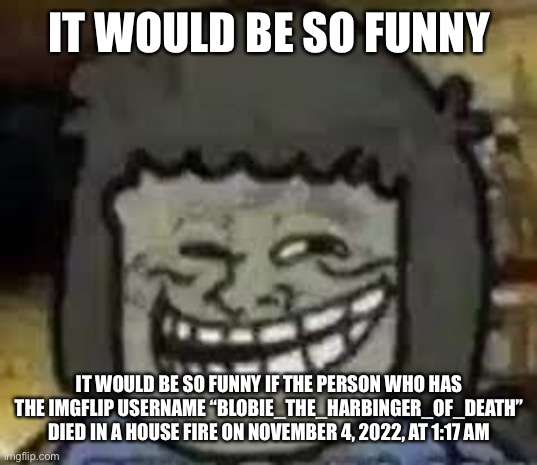 muscle man troll face | IT WOULD BE SO FUNNY IT WOULD BE SO FUNNY IF THE PERSON WHO HAS THE IMGFLIP USERNAME “BLOBIE_THE_HARBINGER_OF_DEATH” DIED IN A HOUSE FIRE ON | image tagged in muscle man troll face | made w/ Imgflip meme maker