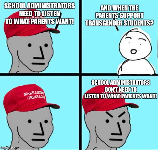 MAGA NPC (AN AN0NYM0US TEMPLATE) | AND WHEN THE PARENTS SUPPORT TRANSGENDER STUDENTS? SCHOOL ADMINISTRATORS NEED TO LISTEN TO WHAT PARENTS WANT! SCHOOL ADMINISTRATORS DON'T NEED TO LISTEN TO WHAT PARENTS WANT! | image tagged in maga npc an an0nym0us template | made w/ Imgflip meme maker