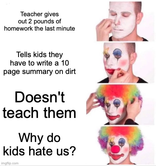 Clown Applying Makeup | Teacher gives out 2 pounds of homework the last minute; Tells kids they have to write a 10 page summary on dirt; Doesn't teach them; Why do kids hate us? | image tagged in memes,clown applying makeup | made w/ Imgflip meme maker