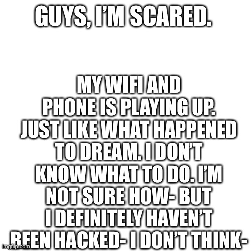 Help- I don’t want to disappear- | MY WIFI AND PHONE IS PLAYING UP. JUST LIKE WHAT HAPPENED TO DREAM. I DON’T KNOW WHAT TO DO. I’M NOT SURE HOW- BUT I DEFINITELY HAVEN’T BEEN HACKED- I DON’T THINK-; GUYS, I’M SCARED. | image tagged in memes,blank transparent square | made w/ Imgflip meme maker