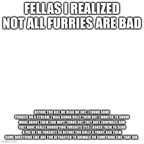 I'm not saying that I am betraying you guys its just that yall should chill | FELLAS I REALIZED NOT ALL FURRIES ARE BAD; BEFORE YOU KILL ME HEAR ME OUT. I FOUND SOME FURRIES ON A STREAM, I WAS GONNA BULLY THEM BUT I WANTED TO KNOW MORE ABOUT THEM (IDK WHY) TURNS OUT THEY HATE ZOOPHILES AND THEY HAVE REALLY HORRIFYING FURSUITS (YES I ASKED THEM TO SEND A PIC OF THE FURSUIT) SO BEFORE YOU BULLY A FURRY, ASK THEM SOME QUESTIONS LIKE ARE YOU ATTRACTED TO ANIMALS OR SOMETHING LIKE THAT IDK. | image tagged in memes,blank transparent square,no furry | made w/ Imgflip meme maker