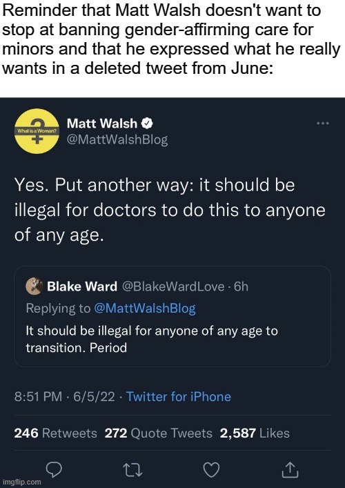Matt Walsh wants trans people legislated out of existence. | Reminder that Matt Walsh doesn't want to
stop at banning gender-affirming care for
minors and that he expressed what he really
wants in a deleted tweet from June: | image tagged in matt walsh,fascism,transphobic,lgbtq,transgender,conservative logic | made w/ Imgflip meme maker