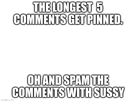 comment over load | THE LONGEST  5 COMMENTS GET PINNED. OH AND SPAM THE COMMENTS WITH SUSSY | image tagged in blank white template,comments,sussy,spooky,spooky month,spooktober | made w/ Imgflip meme maker
