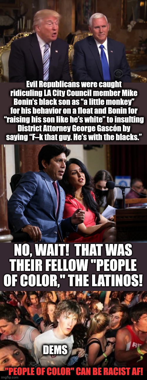 Just kidding.  They will never realize that people of color can be racist af. | Evil Republicans were caught ridiculing LA City Council member Mike Bonin’s black son as “a little monkey” for his behavior on a float and Bonin for
“raising his son like he’s white” to insulting
District Attorney George Gascón by
saying “F–k that guy. He’s with the blacks.”; NO, WAIT!  THAT WAS
THEIR FELLOW "PEOPLE OF COLOR," THE LATINOS! DEMS; "PEOPLE OF COLOR" CAN BE RACIST AF! | image tagged in donald trump and mike pence,memes,sudden clarity clarence,los angeles,city council,racism | made w/ Imgflip meme maker