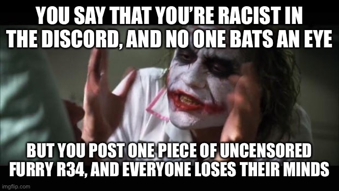 And everybody loses their minds Meme | YOU SAY THAT YOU’RE RACIST IN THE DISCORD, AND NO ONE BATS AN EYE; BUT YOU POST ONE PIECE OF UNCENSORED FURRY R34, AND EVERYONE LOSES THEIR MINDS | image tagged in memes,and everybody loses their minds | made w/ Imgflip meme maker