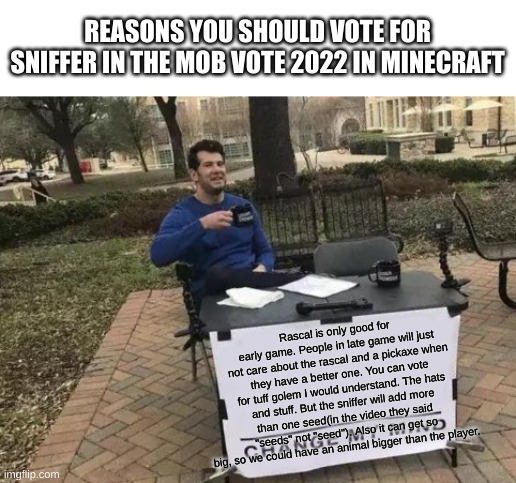 if you don't agree, try to persuade me. | REASONS YOU SHOULD VOTE FOR SNIFFER IN THE MOB VOTE 2022 IN MINECRAFT; Rascal is only good for early game. People in late game will just not care about the rascal and a pickaxe when they have a better one. You can vote for tuff golem I would understand. The hats and stuff. But the sniffer will add more than one seed(in the video they said "seeds" not "seed"). Also it can get so big, so we could have an animal bigger than the player. | image tagged in memes,change my mind | made w/ Imgflip meme maker