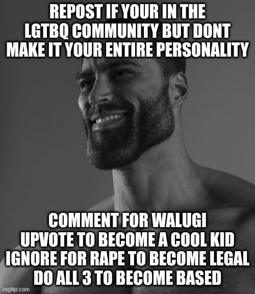 Giga Chad | REPOST IF YOUR IN THE LGTBQ COMMUNITY BUT DONT MAKE IT YOUR ENTIRE PERSONALITY; COMMENT FOR WALUGI
UPVOTE TO BECOME A COOL KID
IGNORE FOR RAPE TO BECOME LEGAL
DO ALL 3 TO BECOME BASED | image tagged in giga chad | made w/ Imgflip meme maker