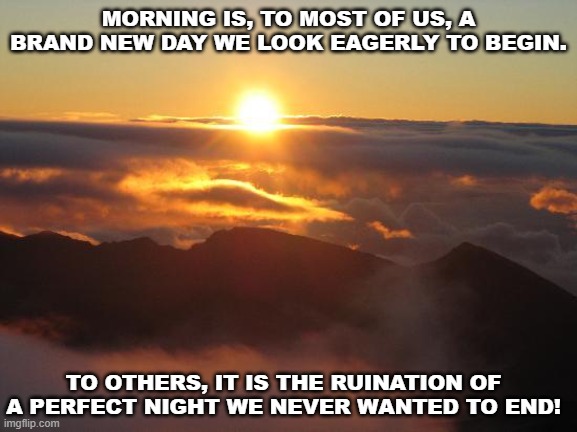 Good Morning, To Some... | MORNING IS, TO MOST OF US, A BRAND NEW DAY WE LOOK EAGERLY TO BEGIN. TO OTHERS, IT IS THE RUINATION OF A PERFECT NIGHT WE NEVER WANTED TO END! | image tagged in good morning,memes,sunrise,morning,insights,quotes | made w/ Imgflip meme maker