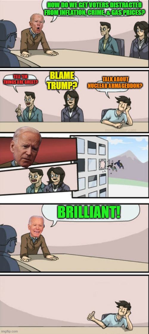 Crazy days! | HOW DO WE GET VOTERS DISTRACTED FROM INFLATION, CRIME, & GAS PRICES? TELL 'EM THINGS ARE GREAT? BLAME TRUMP? TALK ABOUT NUCLEAR ARMAGEDDON? BRILLIANT! | image tagged in board room meeting 2,biden,armageddon | made w/ Imgflip meme maker