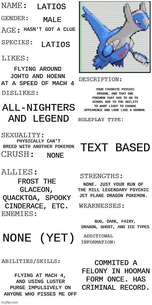 Entered the wrong image to post. Seems all my credentials and data are now leaked on the internet dot com. | LATIOS; MALE; HASN'T GOT A CLUE; LATIOS; FLYING AROUND JOHTO AND HOENN AT A SPEED OF MACH 4; YOUR FAVORITE PSYCHIC DRAGON, AND THAT ONE POKEMON THAT HAS TO GO TO SCHOOL DUE TO THE ABILITY TO WARP LIGHT TO CHANGE APPEARENCE AND LOOK LIKE A HOOMAN. ALL-NIGHTERS AND LEGEND; TEXT BASED; PHYSICALLY CAN'T BREED WITH ANOTHER POKEMON; NONE; FROST THE GLACEON, QUACKTOA, SPOOKY CINDERACE, ETC. NONE. JUST YOUR RUN OF THE MILL LEGENDARY PSYCHIC JET PLANE DRAGON POKEMON. BUG, DARK, FAIRY, DRAGON, GHOST, AND ICE TYPES; NONE (YET); COMMITED A FELONY IN HOOMAN FORM ONCE. HAS CRIMINAL RECORD. FLYING AT MACH 4, AND USING LUSTER PURGE IMPULSIVELY ON ANYONE WHO PISSES ME OFF | made w/ Imgflip meme maker