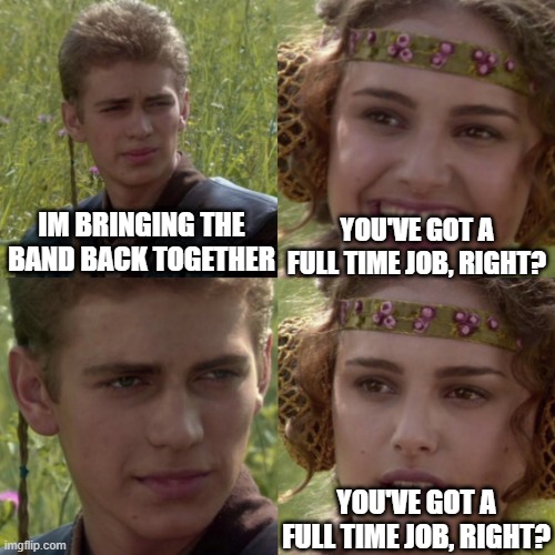 Bringing the band back together |  YOU'VE GOT A FULL TIME JOB, RIGHT? IM BRINGING THE BAND BACK TOGETHER; YOU'VE GOT A FULL TIME JOB, RIGHT? | image tagged in for the better right blank,music,musician,musicians,in a relationship | made w/ Imgflip meme maker
