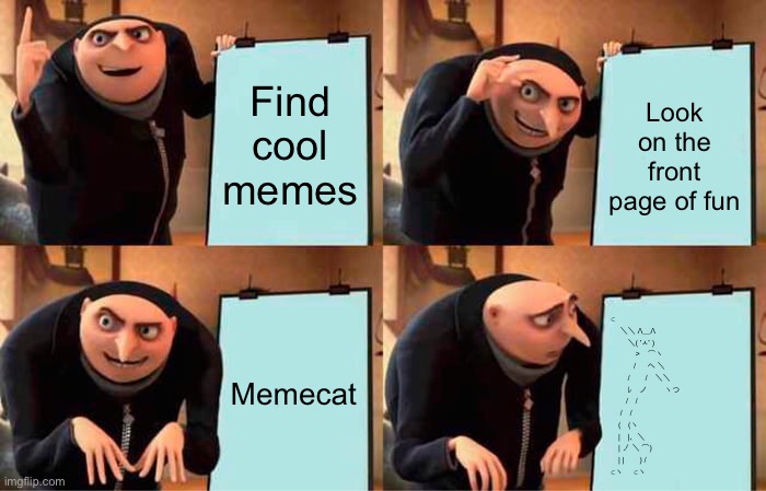 Gru's Plan | Find cool memes; Look on the front page of fun; Memecat; ⊂
　 ＼＼ Λ＿Λ
　　 ＼( 'ㅅ' ) 
　　　 >　⌒ヽ
　　　/ 　 へ ＼ 
　　 /　　/　＼＼
　　 ﾚ　ノ　　 ヽつ
　　/　/
　 /　/
　(　(ヽ
　|　|、＼
　| 丿 ＼ ⌒)
　| |　　) /
⊂ヽ     ⊂ヽ | image tagged in memes,gru's plan,memecat | made w/ Imgflip meme maker