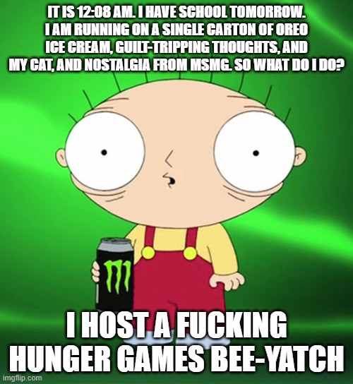 HYPER | IT IS 12:08 AM. I HAVE SCHOOL TOMORROW. I AM RUNNING ON A SINGLE CARTON OF OREO ICE CREAM, GUILT-TRIPPING THOUGHTS, AND MY CAT, AND NOSTALGIA FROM MSMG. SO WHAT DO I DO? I HOST A FUCKING HUNGER GAMES BEE-YATCH | image tagged in hyper | made w/ Imgflip meme maker