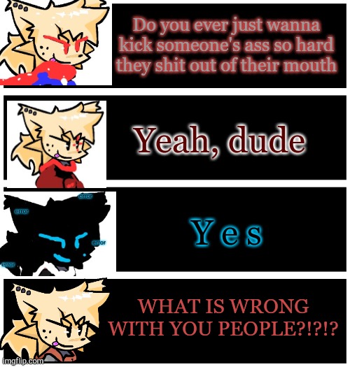 More nostalgic content from me | Do you ever just wanna kick someone's ass so hard they shit out of their mouth; Yeah, dude; Y e s; WHAT IS WRONG WITH YOU PEOPLE?!?!? | image tagged in 4 undertale textboxes | made w/ Imgflip meme maker