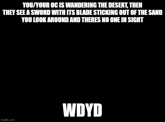 no op, joke, military or bambi ocs, no erp | YOU/YOUR OC IS WANDERING THE DESERT, THEN THEY SEE A SWORD WITH ITS BLADE STICKING OUT OF THE SAND
YOU LOOK AROUND AND THERES NO ONE IN SIGHT; WDYD | image tagged in blank black | made w/ Imgflip meme maker
