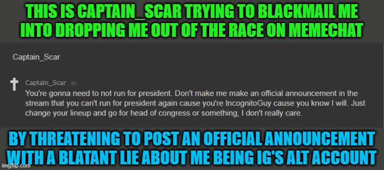 I will not be intimidated, I will not be blackmailed, and I will not give in to corruption. | THIS IS CAPTAIN_SCAR TRYING TO BLACKMAIL ME
INTO DROPPING ME OUT OF THE RACE ON MEMECHAT; BY THREATENING TO POST AN OFFICIAL ANNOUNCEMENT
WITH A BLATANT LIE ABOUT ME BEING IG'S ALT ACCOUNT | image tagged in congress | made w/ Imgflip meme maker