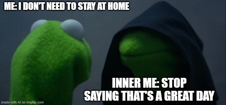 Evil Kermit | ME: I DON'T NEED TO STAY AT HOME; INNER ME: STOP SAYING THAT'S A GREAT DAY | image tagged in memes,evil kermit | made w/ Imgflip meme maker