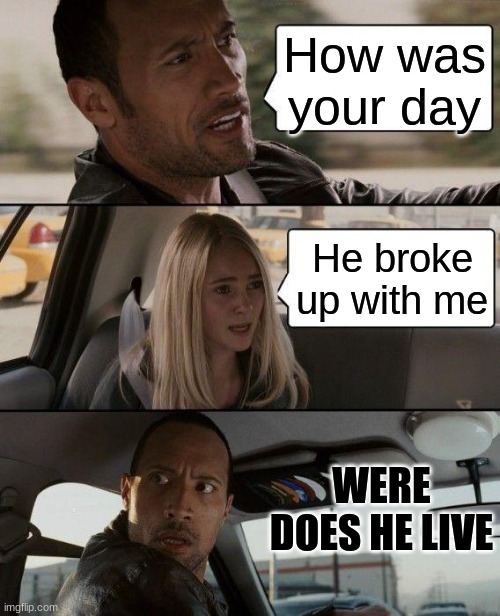 So true | How was your day; He broke up with me; WERE DOES HE LIVE | image tagged in memes,the rock driving | made w/ Imgflip meme maker