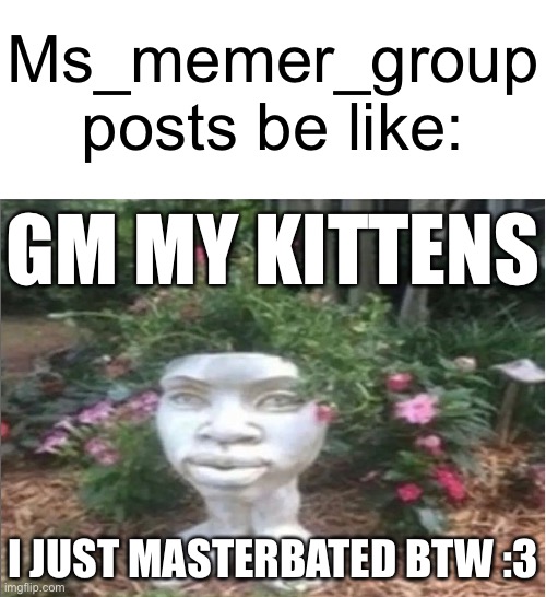 Ms_memer_group posts be like:; GM MY KITTENS; I JUST MASTERBATED BTW :3 | image tagged in memes | made w/ Imgflip meme maker