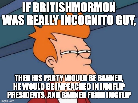 In other words, BritishMormon isn't Incognito Guy, unless we could find both of their emails and find out | IF BRITISHMORMON WAS REALLY INCOGNITO GUY, THEN HIS PARTY WOULD BE BANNED, HE WOULD BE IMPEACHED IN IMGFLIP PRESIDENTS, AND BANNED FROM IMGFLIP | image tagged in futurama fry,what if,britishmormon,incognito,guy,not alts | made w/ Imgflip meme maker