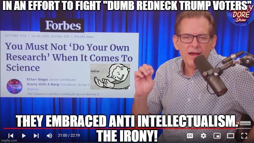 Research-not even once! Truth free is the way to be. Winners don't question monopolies! (Video on censoring doctors in comments) | IN AN EFFORT TO FIGHT "DUMB REDNECK TRUMP VOTERS"; THEY EMBRACED ANTI INTELLECTUALISM.
THE IRONY! | image tagged in science,research,forbes,jimmy dore,california,censorship | made w/ Imgflip meme maker