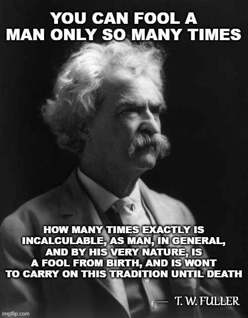 Not A Mark Twain Quote, But Could Be...11 | YOU CAN FOOL A MAN ONLY SO MANY TIMES; HOW MANY TIMES EXACTLY IS INCALCULABLE, AS MAN, IN GENERAL, AND BY HIS VERY NATURE, IS A FOOL FROM BIRTH, AND IS WONT TO CARRY ON THIS TRADITION UNTIL DEATH; __; T. W. FULLER | image tagged in mark twain thought,memes,quotes,quotable quotes,deep thoughts with the deep,insights | made w/ Imgflip meme maker