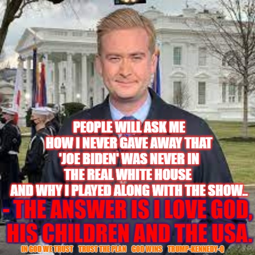 Peter Doocy White House | PEOPLE WILL ASK ME HOW I NEVER GAVE AWAY THAT 'JOE BIDEN' WAS NEVER IN THE REAL WHITE HOUSE 
AND WHY I PLAYED ALONG WITH THE SHOW.. - THE ANSWER IS I LOVE GOD,
 HIS CHILDREN AND THE USA. IN GOD WE TRUST    TRUST THE PLAN    GOD WINS    TRUMP-KENNEDY-Q | image tagged in peter doocy,white house,biden,q,trump | made w/ Imgflip meme maker
