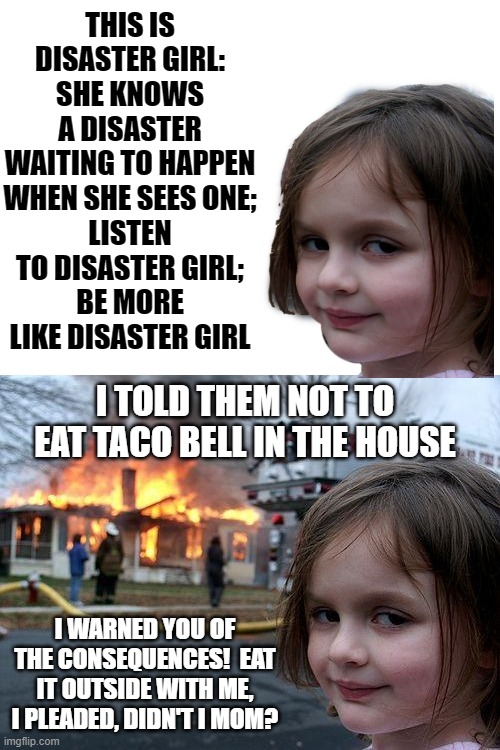 Listen To The Children, Before It's Too Late | THIS IS DISASTER GIRL:
SHE KNOWS A DISASTER WAITING TO HAPPEN WHEN SHE SEES ONE;
LISTEN TO DISASTER GIRL;
BE MORE LIKE DISASTER GIRL; I TOLD THEM NOT TO EAT TACO BELL IN THE HOUSE; I WARNED YOU OF THE CONSEQUENCES!  EAT IT OUTSIDE WITH ME, I PLEADED, DIDN'T I MOM? | image tagged in memes,disaster girl,taco bell,humor,funny,dark humor | made w/ Imgflip meme maker