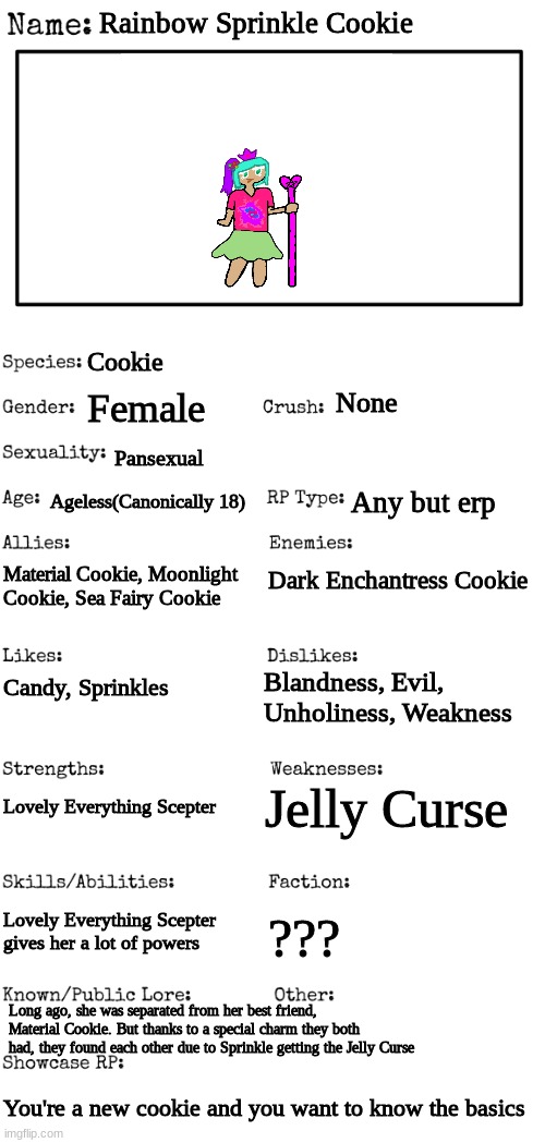 Please rp with her | Rainbow Sprinkle Cookie; Cookie; Female; None; Pansexual; Ageless(Canonically 18); Any but erp; Material Cookie, Moonlight Cookie, Sea Fairy Cookie; Dark Enchantress Cookie; Blandness, Evil, Unholiness, Weakness; Candy, Sprinkles; Jelly Curse; Lovely Everything Scepter; Lovely Everything Scepter gives her a lot of powers; ??? Long ago, she was separated from her best friend, Material Cookie. But thanks to a special charm they both had, they found each other due to Sprinkle getting the Jelly Curse; You're a new cookie and you want to know the basics | image tagged in new oc showcase for rp stream | made w/ Imgflip meme maker