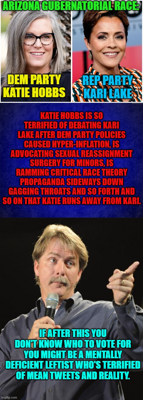 Sometimes you gotta wonder how leftists can live with themselves. | ARIZONA GUBERNATORIAL RACE:; DEM PARTY KATIE HOBBS; REP PARTY KARI LAKE; KATIE HOBBS IS SO TERRIFIED OF DEBATING KARI LAKE AFTER DEM PARTY POLICIES CAUSED HYPER-INFLATION, IS ADVOCATING SEXUAL REASSIGNMENT SURGERY FOR MINORS, IS RAMMING CRITICAL RACE THEORY PROPAGANDA SIDEWAYS DOWN GAGGING THROATS AND SO FORTH AND SO ON THAT KATIE RUNS AWAY FROM KARI. IF AFTER THIS YOU DON'T KNOW WHO TO VOTE FOR YOU MIGHT BE A MENTALLY DEFICIENT LEFTIST WHO'S TERRIFIED OF MEAN TWEETS AND REALITY. | image tagged in reality | made w/ Imgflip meme maker