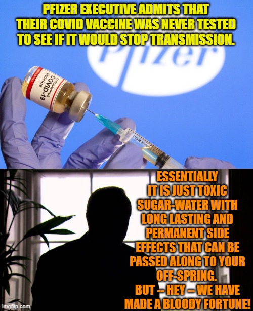 Money!  Money!  Money! | PFIZER EXECUTIVE ADMITS THAT THEIR COVID VACCINE WAS NEVER TESTED TO SEE IF IT WOULD STOP TRANSMISSION. ESSENTIALLY IT IS JUST TOXIC SUGAR-WATER WITH LONG LASTING AND PERMANENT SIDE EFFECTS THAT CAN BE PASSED ALONG TO YOUR OFF-SPRING.  BUT -- HEY -- WE HAVE MADE A BLOODY FORTUNE! | image tagged in the finer things in life | made w/ Imgflip meme maker